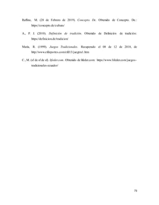 73
Raffino, M. (28 de Febrero de 2019). Concepto. De. Obtenido de Concepto. De.:
https://concepto.de/cultura/
A., P. J. (2010). Definición de tradición. Obtenido de Definición de tradición:
https://definicion.de/tradicion/
Marìa, R. (1999). Juegos Tradicionales. Recuperado el 08 de 12 de 2018, de
http://www.efdeportes.com/efd13/juegtra1.htm
C., M. (sf de sf de sf). lifeder.com. Obtenido de lifeder.com: https://www.lifeder.com/juegos-
tradicionales-ecuador/
 