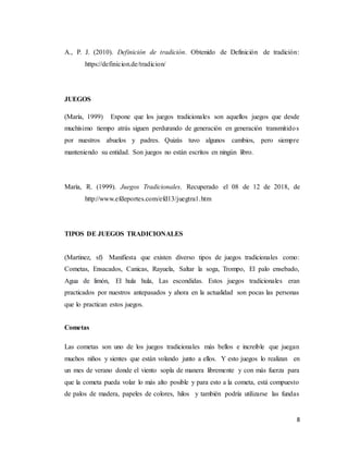 8
A., P. J. (2010). Definición de tradición. Obtenido de Definición de tradición:
https://definicion.de/tradicion/
JUEGOS
(María, 1999) Expone que los juegos tradicionales son aquellos juegos que desde
muchísimo tiempo atrás siguen perdurando de generación en generación transmitidos
por nuestros abuelos y padres. Quizás tuvo algunos cambios, pero siempre
manteniendo su entidad. Son juegos no están escritos en ningún libro.
Marìa, R. (1999). Juegos Tradicionales. Recuperado el 08 de 12 de 2018, de
http://www.efdeportes.com/efd13/juegtra1.htm
TIPOS DE JUEGOS TRADICIONALES
(Martinez, sf) Manifiesta que existen diverso tipos de juegos tradicionales como:
Cometas, Ensacados, Canicas, Rayuela, Saltar la soga, Trompo, El palo ensebado,
Agua de limón, El hula hula, Las escondidas. Estos juegos tradicionales eran
practicados por nuestros antepasados y ahora en la actualidad son pocas las personas
que lo practican estos juegos.
Cometas
Las cometas son uno de los juegos tradicionales más bellos e increíble que juegan
muchos niños y sientes que están volando junto a ellos. Y esto juegos lo realizan en
un mes de verano donde el viento sopla de manera libremente y con más fuerza para
que la cometa pueda volar lo más alto posible y para esto a la cometa, está compuesto
de palos de madera, papeles de colores, hilos y también podría utilizarse las fundas
 