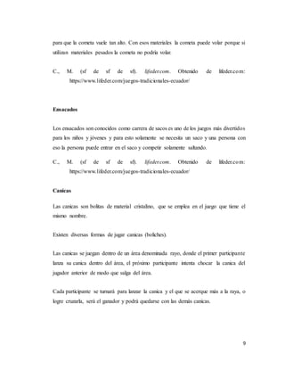 9
para que la cometa vuele tan alto. Con esos materiales la cometa puede volar porque si
utilizan materiales pesados la cometa no podría volar.
C., M. (sf de sf de sf). lifeder.com. Obtenido de lifeder.com:
https://www.lifeder.com/juegos-tradicionales-ecuador/
Ensacados
Los ensacados son conocidos como carrera de sacos es uno de los juegos más divertidos
para los niños y jóvenes y para esto solamente se necesita un saco y una persona con
eso la persona puede entrar en el saco y competir solamente saltando.
C., M. (sf de sf de sf). lifeder.com. Obtenido de lifeder.com:
https://www.lifeder.com/juegos-tradicionales-ecuador/
Canicas
Las canicas son bolitas de material cristalino, que se emplea en el juego que tiene el
mismo nombre.
Existen diversas formas de jugar canicas (boliches).
Las canicas se juegan dentro de un área denominada rayo, donde el primer participante
lanza su canica dentro del área, el próximo participante intenta chocar la canica del
jugador anterior de modo que salga del área.
Cada participante se turnará para lanzar la canica y el que se acerque más a la raya, o
logre cruzarla, será el ganador y podrá quedarse con las demás canicas.
 