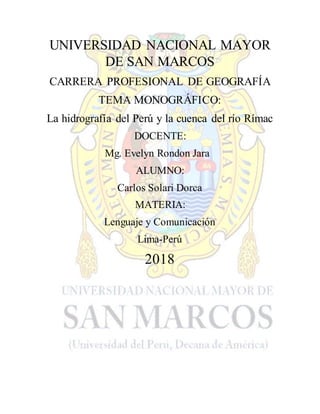 UNIVERSIDAD NACIONAL MAYOR
DE SAN MARCOS
CARRERA PROFESIONAL DE GEOGRAFÍA
TEMA MONOGRÁFICO:
La hidrografía del Perú y la cuenca del río Rímac
DOCENTE:
Mg. Evelyn Rondon Jara
ALUMNO:
Carlos Solari Dorca
MATERIA:
Lenguaje y Comunicación
Lima-Perú
2018
 