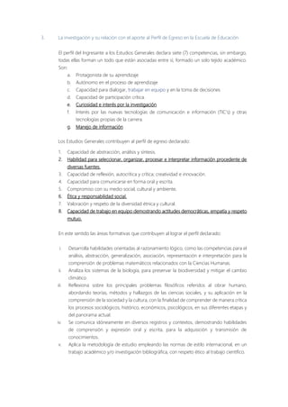 3. La investigación y su relación con el aporte al Perfil de Egreso en la Escuela de Educación.
El perfil del Ingresante a los Estudios Generales declara siete (7) competencias, sin embargo,
todas ellas forman un todo que están asociadas entre sí, formado un solo tejido académico.
Son:
a. Protagonista de su aprendizaje
b. Autónomo en el proceso de aprendizaje
c. Capacidad para dialogar, trabajar en equipo y en la toma de decisiones
d. Capacidad de participación crítica.
e. Curiosidad e interés por la investigación
f. Interés por las nuevas tecnologías de comunicación e información (TIC's) y otras
tecnologías propias de la carrera.
g. Manejo de información
Los Estudios Generales contribuyen al perfil de egreso declarado:
1. Capacidad de abstracción, análisis y síntesis.
2. Habilidad para seleccionar, organizar, procesar e interpretar información procedente de
diversas fuentes.
3. Capacidad de reflexión, autocrítica y crítica; creatividad e innovación.
4. Capacidad para comunicarse en forma oral y escrita.
5. Compromiso con su medio social, cultural y ambiente,
6. Ética y responsabilidad social.
7. Valoración y respeto de la diversidad étnica y cultural.
8. Capacidad de trabajo en equipo demostrando actitudes democráticas, empatía y respeto
mutuo.
En este sentido las áreas formativas que contribuyen al lograr el perfil declarado:
i. Desarrolla habilidades orientadas al razonamiento lógico, como las competencias para el
análisis, abstracción, generalización, asociación, representación e interpretación para la
comprensión de problemas matemáticos relacionados con la Ciencias Humanas.
ii. Analiza los sistemas de la biología, para preservar la biodiversidad y mitigar el cambio
climático.
iii. Reflexiona sobre los principales problemas filosóficos referidos al obrar humano,
abordando teorías, métodos y hallazgos de las ciencias sociales, y su aplicación en la
comprensión de la sociedad y la cultura, con la finalidad de comprender de manera crítica
los procesos sociológicos, histórico, económicos, psicológicos, en sus diferentes etapas y
del panorama actual.
iv. Se comunica idóneamente en diversos registros y contextos, demostrando habilidades
de comprensión y expresión oral y escrita, para la adquisición y transmisión de
conocimientos.
v. Aplica la metodología de estudio empleando las normas de estilo internacional, en un
trabajo académico y/o investigación bibliográfica, con respeto ético al trabajo científico.
 