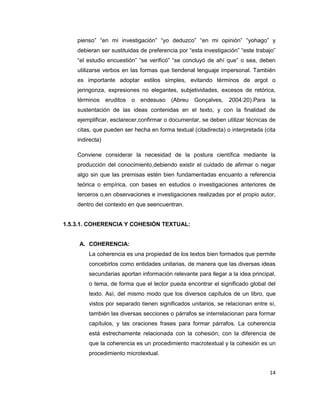 14
pienso” “en mi investigación” “yo deduzco” “en mi opinión” “yohago” y
debieran ser sustituidas de preferencia por “esta investigación” “este trabajo”
“el estudio encuestión” “se verificó” “se concluyó de ahí que” o sea, deben
utilizarse verbos en las formas que tiendenal lenguaje impersonal. También
es importante adoptar estilos simples, evitando términos de argot o
jeringonza, expresiones no elegantes, subjetividades, excesos de retórica,
términos eruditos o endesuso (Abreu Gonçalves, 2004:20).Para la
sustentación de las ideas contenidas en el texto, y con la finalidad de
ejemplificar, esclarecer,confirmar o documentar, se deben utilizar técnicas de
citas, que pueden ser hecha en forma textual (citadirecta) o interpretada (cita
indirecta)
Conviene considerar la necesidad de la postura científica mediante la
producción del conocimiento,debiendo existir el cuidado de afirmar o negar
algo sin que las premisas estén bien fundamentadas encuanto a referencia
teórica o empírica, con bases en estudios o investigaciones anteriores de
terceros o,en observaciones e investigaciones realizadas por el propio autor,
dentro del contexto en que seencuentran.
1.5.3.1. COHERENCIA Y COHESIÓN TEXTUAL:
A. COHERENCIA:
La coherencia es una propiedad de los textos bien formados que permite
concebirlos como entidades unitarias, de manera que las diversas ideas
secundarias aportan información relevante para llegar a la idea principal,
o tema, de forma que el lector pueda encontrar el significado global del
texto. Así, del mismo modo que los diversos capítulos de un libro, que
vistos por separado tienen significados unitarios, se relacionan entre sí,
también las diversas secciones o párrafos se interrelacionan para formar
capítulos, y las oraciones frases para formar párrafos. La coherencia
está estrechamente relacionada con la cohesión; con la diferencia de
que la coherencia es un procedimiento macrotextual y la cohesión es un
procedimiento microtextual.
 