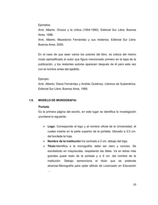 20
Ejemplos:
Arré, Alberto. Orozco y la crítica (1954-1990). Editorial Sur Libre; Buenos
Aires, 1998.
Arré, Alberto. Macedonio Fernández y sus misterios. Editorial Sur Libre;
Buenos Aires, 2000.
En el caso de que sean varios los autores del libro, se coloca del mismo
modo ejemplificado el autor que figura mencionado primero en la tapa de la
publicación, y los restantes autores aparecen después de él pero esta vez
con el nombre antes del apellido.
Ejemplo:
Arré, Alberto; Diana Fernández y Andrés Gutiérrez. Libreros de Sudamérica.
Editorial Sur Libre; Buenos Aires, 1999.
1.9. MODELO DE MONOGRAFIA:
Portada
Es la primera página del escrito, en este lugar se identifica la investigación
ycontiene lo siguiente:
 Logo: Corresponde al logo y al nombre oficial de la Universidad, el
cualse inserta en la parte superior de la portada. Ubicado a 2.5 cm.
del bordede la hoja.
 Nombre de la institución:Va centrado a 2 cm. debajo del logo.
 Título:Identifica a la monografía; debe ser claro y conciso. Se
escribetodo en mayúsculas, respetando las tildes. Va en letras más
grandes queel resto de la portada y a 6 cm. del nombre de la
institución. Debajo semenciona el título que se pretende
alcanzar:Monografía para optar eltítulo de Licenciado en Educación
…
 