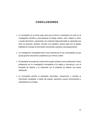 23
CONCLUSIONES
 La monografía es el primer paso para que el alumno universitario se inicie en la
investigación científica y para despertar el trabajo creativo, serio, objetivo y crítico
y pueda demostrar y argumentar con evidencia lógicarazonable la capacidad que
tiene de proponer, plantear, formular una hipótesis, tesinao tesis con la debida
habilidad de manejar la información encontrada y plantear nuevosargumentos.
 La investigación monográfica tiene suma importancia en las universidades ya que
ayuda generar soluciones a problemas que vivimos a diario.
 El estudiante se puede dar cuenta cómo puede contribuir como profesional o futuro
profesional con su investigación monográfica si la realiza a conciencia y con el
propósito de mejorar y no solamente con el propósito de obtener una buena
calificación.
 La monografía permite al estudiante profundizar, inspeccionar y sondear la
información recopilada, a través del estudio, aportando nuevos conocimientos y
originalidad en su trabajo.
 