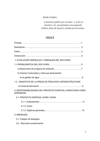 DEDICATORIA:
A nuestros padres por su amor y su fe en
nosotros, les presentamos este pequeño
tributo, fruto de nuestro estudio perseverante.
INDICE
Portada……………………………………………………………………………..1
Dedicatoria………………………………………………………………………… 2
Índice …………………………………………………………………………….....3
Introducción ………………………………………………………………………..4
1- EVOLUCIÓN HIDRÁULICA Y DRENAJES DEL RIO CHIRA
1.1-PROBLEMÁTICA DEL RIO CHIRA…………………………………………5
a) Destrucción de la laguna de oxidación…………………………………..7
b) Actores involucrados y roles que desempeñan
en la gestión de agua ………………………………………………………8
1.2 - OBJESTIVO DE LA PRESA DE POECHOS E INFRAESTRUCTURA
a) Canal de Derivación ……………………………………………………….9
2- RESPONSABILIDADES DEL PROYECTO ESPECIAL CHIRA-PIURA COMO
OPERADOR
2.1- PROYECTO ESPECIAL CHIRA- PIURA
2.1.1- Antecedentes ……………………………………………………….11
2.1.2- Visión
2.1.3- Objetivos generales………………………………………………..12
3- DRENAJES
3.1- Colapso de desagües
3.2- Alarmante contaminación
3
 