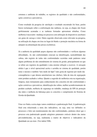 89
estrutura e ambiente de trabalho, os registros da qualidade e não conformidades,
ações corretivas e preventivas.
Como resultado da pesquisa de satisfação o resultado encontrado foi bom, porém
houve reclamação sobre a conformação das ranhuras, ou seja, as chapas não ficam
perfeitamente acamadas e as ranhuras formadas apresentam rebarbas. Como
melhoria é necessário mudança no processo com utilização de dispositivos auxiliares
aos guias de carcaça e rotor. Outra sugestão observada como relevante na pesquisa,
na utilização de chapas em tiras no lugar de blanks e proteção mecânica na forma de
anteparo na alimentação das presas excêntricas.
Já a auditoria da qualidade pegou algumas não conformidades e verificou algumas
dificuldades. As não conformidades estavam na identificação, rastreabilidade das
sobras, não registro de todas não conformidades ocorridas onde pudemos notar
alguns problemas de não entendimento do sistema de gestão, principalmente no que
se refere aos registros da qualidade e uma enorme refração a escrever. A sensação
nítida é que o nível operacional aceita e acredita no sistema de qualidade, porém
teme o mesmo e também “tem medo de lápis” (não gosta de registrar por medo das
conseqüências o que denota autoritarismo nas chefias), falta de área de segregação
entre produto acabado e sobras. Quanto a sugestão de melhorias esta na organização,
limpeza, mais treinamento para conhecimento dos conceitos de não conformidade e
ações corretivas e preventivas, identificação das sobras, melhor acondicionamento de
produto acabado, melhoria de segurança no trabalho, mudança de EPI de proteção
das mãos e melhoria da liderança para os conceitos e cumprimento do Sistema de
Gestão da Qualidade.

Uma vez finda a sexta etapa vamos estabelecer a padronização final. A padronização
final esta relacionada a meta dos indicadores, ou seja, uma vez definidos os
processos e feito um monitoramento das não conformidades, podemos dizer que o
processo esta padronizado quando atingimos patamares estáveis dentro das metas
pré-estabelecidas, ou seja, realimenta a matriz de objetivos e indicadores da
Qualidade em seu item (Ver tabela VIII).

 