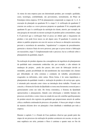 92
As metas de uma empresa para um determinado produto, por exemplo: qualidade,
custo, tecnologia, confiabilidade, são provenientes, normalmente, do Plano de
Estratégico desta empresa. O P do planejamento compreende as etapas de 1 a 4. A
execução do planejado no quadrante D é a etapa 5. A verificação do quadrante C
consiste em avaliar se o novo processo proposto no quadrante P foi cumprido pelo
quadrante D, que é a certificação da satisfação do cliente, através, por exemplo, de
uma pesquisa de mercado ou mesmo aceitação do produto pelos consumidores, etapa
6. É provável que a verificação final só possa ser obtido após o lançamento do
produto e isto pode levar meses ou até alguns anos. O quadrante A consiste em
adotar os padrões propostos em caso de sucesso ou buscar as alterações necessárias,
prevenir a recorrência de anomalias, “ repadronizar” o conjunto de procedimentos
gerenciais e técnicos finais do novo processo, para que se possa iniciar a fabricação
em massa/série, etapa 7. Complementando todo o processo, faz-se a reflexão sobre o
planejamento da qualidade, etapa 8.
Na realização do produto algumas das conseqüências da ingerência do planejamento
da qualidade mais comumente conhecidas são, por exemplo, o alto número de
mudanças de projeto,

perda dos prazos, alto custo de fabricação devido ao

retrabalho, grande possibilidade de não-atendimento das necessidades dos clientes
por dificuldades de infra estrutura e condições de trabalho, procedimentos
exagerados ou deficientes, entre outras. Desta forma, é de suma importância o
planejamento da qualidade visando a realização do produto e do serviço que, agora,
é orientado pelo mercado como vimos na introdução deste trabalho. Visando este
conceito, o Sistema de Gestão da Qualidade se torna uma ferramenta essencial para o
gerenciamento como um todo. De forma sistemática, o Sistema da Qualidade
operacionaliza o planejamento, lidando com informação e trabalho humano dos
processos envolvidos e como vimos no estudo de caso ele contribui aperfeiçoamento
do produto através dos registros da qualidade que proporcionam através de análise
crítica a melhoria continuada do processo e do produto. A busca por atingir o cliente
de maneira eficiente deve ser planejada e bem detalhada e trabalhada por toda a
empresa.
Durante o capitulo 3 e o Estudo de Caso pudemos observar que grande parte das
etapas de um processos da realização do produto acontecem em cascata, ou seja, em
uma seqüência em série, portanto o fluxo é continuo e quanto mais no fim do

 