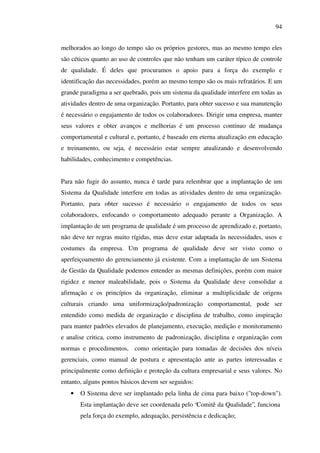 94
melhorados ao longo do tempo são os próprios gestores, mas ao mesmo tempo eles
são céticos quanto ao uso de controles que não tenham um caráter típico de controle
de qualidade. É deles que procuramos o apoio para a força do exemplo e
identificação das necessidades, porém ao mesmo tempo são os mais refratários. E um
grande paradigma a ser quebrado, pois um sistema da qualidade interfere em todas as
atividades dentro de uma organização. Portanto, para obter sucesso e sua manutenção
é necessário o engajamento de todos os colaboradores. Dirigir uma empresa, manter
seus valores e obter avanços e melhorias é um processo contínuo de mudança
comportamental e cultural e, portanto, é baseado em eterna atualização em educação
e treinamento, ou seja, é necessário estar sempre atualizando e desenvolvendo
habilidades, conhecimento e competências.
Para não fugir do assunto, nunca é tarde para relembrar que a implantação de um
Sistema da Qualidade interfere em todas as atividades dentro de uma organização.
Portanto, para obter sucesso é necessário o engajamento de todos os seus
colaboradores, enfocando o comportamento adequado perante a Organização. A
implantação de um programa de qualidade é um processo de aprendizado e, portanto,
não deve ter regras muito rígidas, mas deve estar adaptada às necessidades, usos e
costumes da empresa. Um programa de qualidade deve ser visto como o
aperfeiçoamento do gerenciamento já existente. Com a implantação de um Sistema
de Gestão da Qualidade podemos entender as mesmas definições, porém com maior
rigidez e menor maleabilidade, pois o Sistema da Qualidade deve consolidar a
afirmação e os princípios da organização, eliminar a multiplicidade de origens
culturais criando uma uniformização/padronização comportamental, pode ser
entendido como medida de organização e disciplina de trabalho, como inspiração
para manter padrões elevados de planejamento, execução, medição e monitoramento
e analise critica, como instrumento de padronização, disciplina e organização com
normas e procedimentos, como orientação para tomadas de decisões dos níveis
gerenciais, como manual de postura e apresentação ante as partes interessadas e
principalmente como definição e proteção da cultura empresarial e seus valores. No
entanto, alguns pontos básicos devem ser seguidos:
•

O Sistema deve ser implantado pela linha de cima para baixo ("top-down").
Esta implantação deve ser coordenada pelo “Comitê da Qualidade”, funciona
pela força do exemplo, adequação, persistência e dedicação;

 