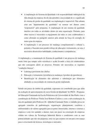 95
•

A implantação do Sistema da Qualidade é de responsabilidade indelegável da
Alta direção da empresa. Se ele não perceber a necessidade do e o significado
do sistema de gestão da qualidade sua implantação é impossível. Não adianta
criar um "departamento de qualidade" ou nomear um diretor como
"responsável" pelo programa. A implantação de um sistema da qualidade
interfere em todas as atividades dentro de uma organização. Portanto, para
obter sucesso é necessário o engajamento de todos os seus colaboradores e
como afirmado no parágrafo anterior pela atitude da força do exemplo do
maior grau da empresa.

•

A implantação é um processo de mudança comportamental e cultural e,
portanto, é baseado num grande esforço de educação e treinamento, ou seja, é
necessário desenvolver habilidades, conhecimento e competências.

A implantação e a manutenção do Sistema da qualidade é um processo de mudança
muito forte que sempre sofre resistência e acaba levando a troca de colaboradores
que não conseguem aderir ao processo. Portanto são necessárias as seguintes
"condições básicas":
•

Liderança persistente das chefias.

•

Educação e treinamento (resistência às mudanças é produto da ignorância).

•

Identificação de elementos não aderentes e substituição por elementos
alinhados as necessidades do sistema de gestão implantado.

Saindo um pouco do âmbito da qualidade, esperamos ter contribuído para que além
da avaliação do aproveitamento do curso Gestão da Qualidade” do PECE - Programa
de Educação Continuada da Escola Politécnica da Universidade de São Paulo, com a
coordenação do Professor Titular José Roberto Cardoso e com a sub-coordenação da
área de qualidade pelo Professor Dr. Adherbal Caminada Netto, o trabalho possa ter
agregado conceitos de padronização, organização, planejamento, coerência e
uniformidade e de valores agregados para as partes interessadas, internas e externas a
empresa e com isto ajudado a darmos mais um passo na construção de empresas
sólidas nos valores da Tecnologia Industrial Básica e condizentes com as suas
potencialidades que não são pequenas, uma vez que estamos em um país com espaço
para o crescimento de técnicas, tecnologias e mercados.

 