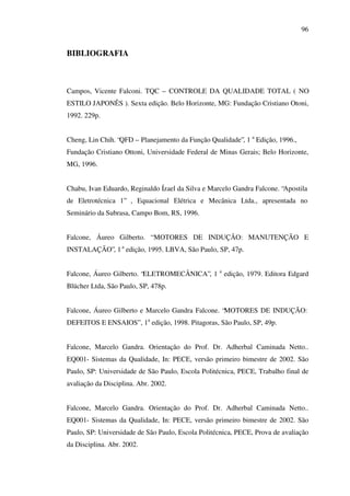 96

BIBLIOGRAFIA

Campos, Vicente Falconi. TQC – CONTROLE DA QUALIDADE TOTAL ( NO
ESTILO JAPONÊS ). Sexta edição. Belo Horizonte, MG: Fundação Cristiano Otoni,
1992. 229p.
Cheng, Lin Chih. “QFD – Planejamento da Função Qualidade”, 1 a Edição, 1996.,
Fundação Cristiano Ottoni, Universidade Federal de Minas Gerais; Belo Horizonte,
MG, 1996.
Chabu, Ivan Eduardo, Reginaldo Ízael da Silva e Marcelo Gandra Falcone. “Apostila
de Eletrotécnica 1” , Equacional Elétrica e Mecânica Ltda., apresentada no
Seminário da Subrasa, Campo Bom, RS, 1996.
Falcone, Áureo Gilberto. “ MOTORES DE INDUÇÃO: MANUTENÇÃO E
INSTALAÇÃO”, 1 a edição, 1995. LBVA, São Paulo, SP, 47p.
Falcone, Áureo Gilberto. “ELETROMECÂNICA”, 1 a edição, 1979. Editora Edgard
Blücher Ltda, São Paulo, SP, 478p.
Falcone, Áureo Gilberto e Marcelo Gandra Falcone. “MOTORES DE INDUÇÃO:
DEFEITOS E ENSAIOS” , 1a edição, 1998. Pitagoras, São Paulo, SP, 49p.
Falcone, Marcelo Gandra. Orientação do Prof. Dr. Adherbal Caminada Netto..
EQ001- Sistemas da Qualidade, In: PECE, versão primeiro bimestre de 2002. São
Paulo, SP: Universidade de São Paulo, Escola Politécnica, PECE, Trabalho final de
avaliação da Disciplina. Abr. 2002.
Falcone, Marcelo Gandra. Orientação do Prof. Dr. Adherbal Caminada Netto..
EQ001- Sistemas da Qualidade, In: PECE, versão primeiro bimestre de 2002. São
Paulo, SP: Universidade de São Paulo, Escola Politécnica, PECE, Prova de avaliação
da Disciplina. Abr. 2002.

 