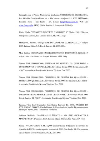 97
Fundação para o Prêmio Nacional da Qualidade. CRITÉRIOS DE EXCELÊNCIA.
Rua Geraldo Flausino Gomes, 61 - 11=' andar - conjunto 111 CEP 04575-060 Brooklin Novo - São Paulo – SP, E-mail: fpnq@durand.com.br, Web site:
www.fpnq.org.br. FPNQ Edição Revisão 1, fevereiro de 2001.67p.
Hittig, Aladar.” ESTAMPOS DE CORTE E NORMAS”, 1 a Edição, 1962. Editora e
Tipográfica Carioca, São Caetano do Sul, SP, 1962. 355p.
Martignoni, Alfonso. “ MÁQUINAS DE CORRENTE ALTERNADA”, 5 a edição,
1987. Editora Globo S.A. Rio de Janeiro, RJ, 1968, 410p.
Mini Collins. DICIONÁRIO INGLÊS-PORTUGUÊS PORTUGUÊS-INGLES, 2a
edição, 1994. São Paulo, SP: Edições Siciliano, 1999. 231p.
Norma NBR ISO9000:2000. SISTEMAS DE GESTÃO DA QUALIDADE –
FUNDAMENTOS E VOCABULÁRIO. Revisão de dez de 2000. Rio de Janeiro, RJ:
ABNT - Associação Brasileira de Normas Técnicas. Dez. 2000.
Norma NBR ISO9001:2000. "SISTEMAS DE GESTÃO DA QUALIDADE SISTEMA DA QUALIDADE". Revisão de dez de 2000. Rio de Janeiro, RJ: ABNT Associação Brasileira de Normas Técnicas. Dez. 2000.
Norma NBR ISO9004:2000. "SISTEMAS DE GESTÃO DA QUALIDADE DIRETRIZES PARA MELHORIAS DE DESEMPENHO". Revisão de dez de 2000.
Rio de Janeiro, RJ: ABNT - Associação Brasileira de Normas Técnicas. Dez. 2000.
Pestana, Fábio José Orientador: João Batista Turrioni, Dr., 1998, ANÁLISE DA
UTILIZAÇÃO DO QFD, Escola Federal de Engenharia de Itajubá, Departamento de
Produção, Itajubá, MG, Trabalho de Formatura
Schimdt, Walfredo. “ MATERIAIS ELÉTRICOS – VOLUME2 -ISOLANTES E
MAGNÉTICOS”, 2 a edição . 1979. Editora Edgard Blücher, São Paulo, SP, 166p.
Souza , Prof. Dr. Gilberto F. M.. EQ006-Confiabilidade de Produtos e Sistemas, In:
Apostila do PECE, versão segundo bimestre de 2003. São Paulo, SP: Universidade
de São Paulo, Escola Politécnica, PECE, Abr. 2003.

 