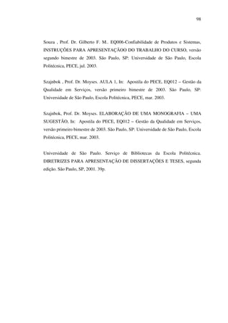 98

Souza , Prof. Dr. Gilberto F. M.. EQ006-Confiabilidade de Produtos e Sistemas,
INSTRUÇÕES PARA APRESENTAÇÃOO DO TRABALHO DO CURSO, versão
segundo bimestre de 2003. São Paulo, SP: Universidade de São Paulo, Escola
Politécnica, PECE, jul. 2003.
Szajnbok , Prof. Dr. Moyses. AULA 1, In: Apostila do PECE, EQ012 – Gestão da
Qualidade em Serviços, versão primeiro bimestre de 2003. São Paulo, SP:
Universidade de São Paulo, Escola Politécnica, PECE, mar. 2003.
Szajnbok, Prof. Dr. Moyses. ELABORAÇÃO DE UMA MONOGRAFIA – UMA
SUGESTÃO, In: Apostila do PECE, EQ012 – Gestão da Qualidade em Serviços,
versão primeiro bimestre de 2003. São Paulo, SP: Universidade de São Paulo, Escola
Politécnica, PECE, mar. 2003.
Universidade de São Paulo. Serviço de Bibliotecas da Escola Politécnica.
DIRETRIZES PARA APRESENTAÇÃO DE DISSERTAÇÕES E TESES, segunda
edição. São Paulo, SP, 2001. 39p.

 