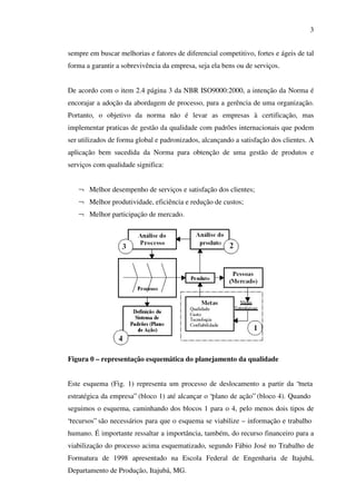 3
sempre em buscar melhorias e fatores de diferencial competitivo, fortes e ágeis de tal
forma a garantir a sobrevivência da empresa, seja ela bens ou de serviços.
De acordo com o item 2.4 página 3 da NBR ISO9000:2000, a intenção da Norma é
encorajar a adoção da abordagem de processo, para a gerência de uma organização.
Portanto, o objetivo da norma não é levar as empresas à certificação, mas
implementar praticas de gestão da qualidade com padrões internacionais que podem
ser utilizados de forma global e padronizados, alcançando a satisfação dos clientes. A
aplicação bem sucedida da Norma para obtenção de uma gestão de produtos e
serviços com qualidade significa:
¬ Melhor desempenho de serviços e satisfação dos clientes;
¬ Melhor produtividade, eficiência e redução de custos;
¬ Melhor participação de mercado.

Figura 0 – representação esquemática do planejamento da qualidade
Este esquema (Fig. 1) representa um processo de deslocamento a partir da “meta
estratégica da empresa” (bloco 1) até alcançar o “plano de ação” (bloco 4). Quando
seguimos o esquema, caminhando dos blocos 1 para o 4, pelo menos dois tipos de
“recursos” são necessários para que o esquema se viabilize – informação e trabalho
humano. É importante ressaltar a importância, também, do recurso financeiro para a
viabilização do processo acima esquematizado, segundo Fábio José no Trabalho de
Formatura de 1998 apresentado na Escola Federal de Engenharia de Itajubá,
Departamento de Produção, Itajubá, MG.

 