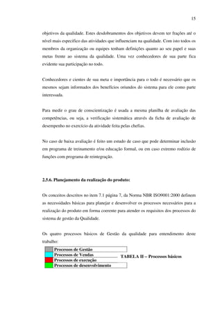 15
objetivos da qualidade. Estes desdobramentos dos objetivos devem ter frações até o
nível mais especifico das atividades que influenciam na qualidade. Com isto todos os
membros da organização ou equipes tenham definições quanto ao seu papel e suas
metas frente ao sistema da qualidade. Uma vez conhecedores de sua parte fica
evidente sua participação no todo.
Conhecedores e cientes de sua meta e importância para o todo é necessário que os
mesmos sejam informados dos benefícios oriundos do sistema para ele como parte
interessada.
Para medir o grau de conscientização é usada a mesma planilha de avaliação das
competências, ou seja, a verificação sistemática através da ficha de avaliação de
desempenho no exercício da atividade feita pelas chefias.
No caso de baixa avaliação é feito um estudo de caso que pode determinar inclusão
em programa de treinamento e/ou educação formal, ou em caso extremo rodízio de
funções com programa de reintegração.

2.5.6. Planejamento da realização do produto:
Os conceitos descritos no item 7.1 página 7, da Norma NBR ISO9001:2000 definem
as necessidades básicas para planejar e desenvolver os processos necessários para a
realização do produto em forma coerente para atender os requisitos dos processos do
sistema de gestão da Qualidade.
Os quatro processos básicos de Gestão da qualidade para entendimento deste
trabalho:
Processos de Gestão
Processos de Vendas
Processos de execução
Processos de desenvolvimento

TABELA II – Processos básicos

 