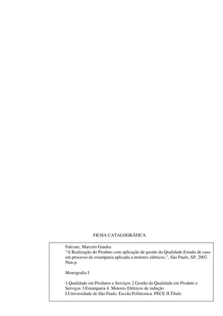 FICHA CATALOGRÁFICA
Falcone, Marcelo Gandra
“A Realização do Produto com aplicação de gestão da Qualidade.Estudo de caso
em processo de estamparia aplicada a motores elétricos.”, São Paulo, SP, 2003.
Nnn p.
Monografia I
1.Qualidade em Produtos e Serviços 2.Gestão da Qualidade em Produto e
Serviços 3.Estamparia 4. Motores Elétricos de indução
I.Universidade de São Paulo. Escola Politécnica. PECE II.Título

 