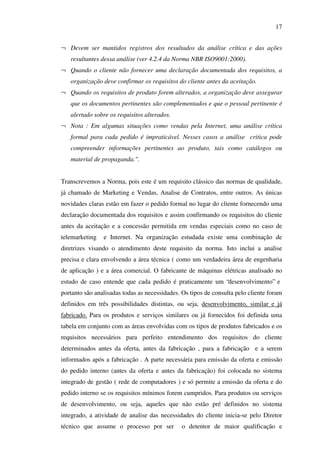 17
¬ Devem ser mantidos registros dos resultados da análise crítica e das ações
resultantes dessa análise (ver 4.2.4 da Norma NBR ISO9001:2000).
¬ Quando o cliente não fornecer uma declaração documentada dos requisitos, a
organização deve confirmar os requisitos do cliente antes da aceitação.
¬ Quando os requisitos de produto forem alterados, a organização deve assegurar
que os documentos pertinentes são complementados e que o pessoal pertinente é
alertado sobre os requisitos alterados.
¬ Nota : Em algumas situações como vendas pela Internet, uma análise crítica
formal para cada pedido é impraticável. Nesses casos a análise critica pode
compreender informações pertinentes ao produto, tais como catálogos ou
material de propaganda.".
Transcrevemos a Norma, pois este é um requisito clássico das normas de qualidade,
já chamado de Marketing e Vendas, Analise de Contratos, entre outros. As únicas
novidades claras estão em fazer o pedido formal no lugar do cliente fornecendo uma
declaração documentada dos requisitos e assim confirmando os requisitos do cliente
antes da aceitação e a concessão permitida em vendas especiais como no caso de
telemarketing

e Internet. Na organização estudada existe uma combinação de

diretrizes visando o atendimento deste requisito da norma. Isto inclui a analise
precisa e clara envolvendo a área técnica ( como um verdadeira área de engenharia
de aplicação ) e a área comercial. O fabricante de máquinas elétricas analisado no
estudo de caso entende que cada pedido é praticamente um “desenvolvimento” e
portanto são analisadas todas as necessidades. Os tipos de consulta pelo cliente foram
definidos em três possibilidades distintas, ou seja, desenvolvimento, similar e já
fabricado. Para os produtos e serviços similares ou já fornecidos foi definida uma
tabela em conjunto com as áreas envolvidas com os tipos de produtos fabricados e os
requisitos necessários para perfeito entendimento dos requisitos do cliente
determinados antes da oferta, antes da fabricação , para a fabricação e a serem
informados após a fabricação . A parte necessária para emissão da oferta e emissão
do pedido interno (antes da oferta e antes da fabricação) foi colocada no sistema
integrado de gestão ( rede de computadores ) e só permite a emissão da oferta e do
pedido interno se os requisitos mínimos forem cumpridos. Para produtos ou serviços
de desenvolvimento, ou seja, aqueles que não estão pré definidos no sistema
integrado, a atividade de analise das necessidades do cliente inicia-se pelo Diretor
técnico que assume o processo por ser

o detentor de maior qualificação e

 