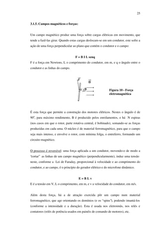 25
3.1.5. Campos magnéticos e forças:
Um campo magnético produz uma força sobre cargas elétricas em movimento, que
tende a fazê-las girar. Quando estas cargas deslocam-se em um condutor, este sofre a
ação de uma força perpendicular ao plano que contém o condutor e o campo:
F = B I L senq
F é a força em Newtons, L o comprimento do condutor, em m, e q o ângulo entre o
condutor e as linhas do campo.

Figura 10 - Força
eletromagnética

É esta força que permite a construção dos motores elétricos. Nestes o ângulo é de
90o, para máximo rendimento, B é produzido pelos enrolamentos, e há N espiras
(nos casos em que o rotor, parte rotativa central, é bobinado), somando-se as forças
produzidas em cada uma. O núcleo é de material ferromagnético, para que o campo
seja mais intenso, e envolve o rotor, com mínima folga, o entreferro, formando um
circuito magnético.
O processo é reversível: uma força aplicada a um condutor, movendo-o de modo a
“cortar” as linhas de um campo magnético (perpendicularmente), induz uma tensão
neste, conforme a Lei de Faraday, proporcional à velocidade e ao comprimento do
condutor, e ao campo, é o princípio do gerador elétrico e do microfone dinâmico.
E=BLv
E é a tensão em V, L o comprimento, em m, e v a velocidade do condutor, em m/s.
Além desta força, há a de atração exercida pôr um campo num material
ferromagnético, que age orientando os domínios (e os “ spins”), podendo imantá-los
(conforme a intensidade e a duração). Esta é usada nos eletroimãs, nos relés e
contatores (relés de potência usados em painéis de comando de motores), etc.

 