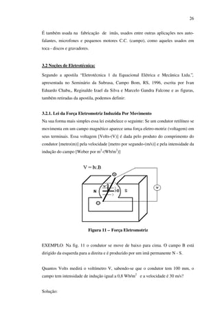 26
É também usada na fabricação de imãs, usados entre outras aplicações nos autofalantes, microfones e pequenos motores C.C. (campo), como aqueles usados em
toca - discos e gravadores.

3.2 Noções de Eletrotécnica:
Segundo a apostila “ Eletrotécnica 1 da Equacional Elétrica e Mecânica Ltda.”,
apresentada no Seminário da Subrasa, Campo Bom, RS, 1996, escrita por Ivan
Eduardo Chabu,, Reginaldo Izael da Silva e Marcelo Gandra Falcone e as figuras,
também retiradas da apostila, podemos definir:
3.2.1. Lei da Força Eletromotriz Induzida Por Movimento
Na sua forma mais simples essa lei estabelece o seguinte: Se um condutor retilíneo se
movimenta em um campo magnético aparece uma força eletro-motriz (voltagem) em
seus terminais. Essa voltagem [Volts-(V)] é dada pelo produto do comprimento do
condutor [metro(m)] pela velocidade [metro por segundo-(m/s)] e pela intensidade da
indução do campo [Weber por m2-(Wb/m2)]

Figura 11 – Força Eletromotriz
EXEMPLO: Na fig. 11 o condutor se move de baixo para cima. O campo B está
dirigido da esquerda para a direita e é produzido por um imã permanente N - S.
Quantos Volts medirá o voltímetro V, sabendo-se que o condutor tem 100 mm, o
campo tem intensidade de indução igual a 0,8 Wb/m2 e a velocidade é 30 m/s?
Solução:

 