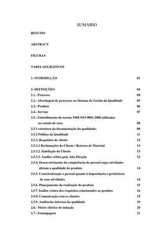 SUMÁRIO
RESUMO
ABSTRACT
FIGURAS
TABELAS/GRÁFICOS
1- INTRODUÇÃO

01

2- DEFINIÇÕES

04

2.1.- Processo

04

2.2.- Abordagem de processos no Sistema de Gestão da Qualidade

05

2.3.- Produto

06

2.4.- Serviço

07

2.5.- Entendimento da norma NBR ISO 9001:2000 utilizados
no estudo de caso.

08

2.5.1 estrutura da documentação da qualidade:

08

2.5.2 Política da Qualidade

11

2.5.3. Requisitos do cliente

12

2.5.3.1 Reclamações do Cliente / Retorno de Material

13

2.5.3.2. Satisfação do Cliente

13

2.5.3.3. Analise critica pela Alta Direção

13

2.5.4. Desenvolvimento da competência do pessoal cujas atividades
afetam a qualidade do produto

14

2.5.5. Conscientização o pessoal quanto à importância e pertinência
de suas atividades

14

2.5.6. Planejamento da realização do produto

15

2.5.7 Análise critica dos requisitos relacionados ao produto

16

2.5.8. Comunicação com os clientes

19

2.5.9. Auditorias internas da qualidade

19

2.6.- Motor elétrico de indução

20

2.7.- Estampagem

21

 