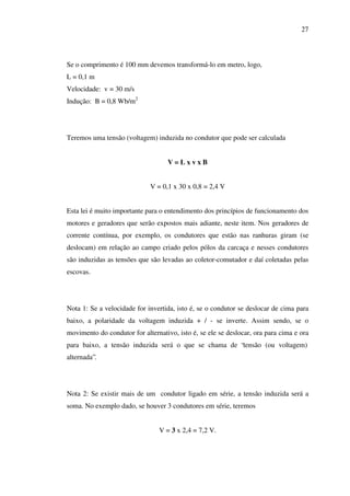 27

Se o comprimento é 100 mm devemos transformá-lo em metro, logo,
L = 0,1 m
Velocidade: v = 30 m/s
Indução: B = 0,8 Wb/m2

Teremos uma tensão (voltagem) induzida no condutor que pode ser calculada
V=LxvxB
V = 0,1 x 30 x 0,8 = 2,4 V
Esta lei é muito importante para o entendimento dos princípios de funcionamento dos
motores e geradores que serão expostos mais adiante, neste item. Nos geradores de
corrente contínua, por exemplo, os condutores que estão nas ranhuras giram (se
deslocam) em relação ao campo criado pelos pólos da carcaça e nesses condutores
são induzidas as tensões que são levadas ao coletor-comutador e daí coletadas pelas
escovas.

Nota 1: Se a velocidade for invertida, isto é, se o condutor se deslocar de cima para
baixo, a polaridade da voltagem induzida + / - se inverte. Assim sendo, se o
movimento do condutor for alternativo, isto é, se ele se deslocar, ora para cima e ora
para baixo, a tensão induzida será o que se chama de “tensão (ou voltagem)
alternada”.

Nota 2: Se existir mais de um condutor ligado em série, a tensão induzida será a
soma. No exemplo dado, se houver 3 condutores em série, teremos
V = 3 x 2,4 = 7,2 V.

 