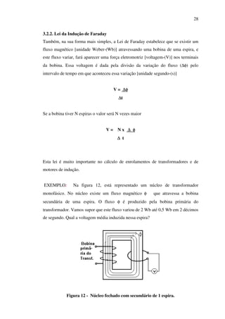 28
3.2.2. Lei da Indução de Faraday
Também, na sua forma mais simples, a Lei de Faraday estabelece que se existir um
fluxo magnético [unidade Weber-(Wb)] atravessando uma bobina de uma espira, e
este fluxo variar, fará aparecer uma força eletromotriz [voltagem-(V)] nos terminais
da bobina. Essa voltagem é dada pela divisão da variação do fluxo (∆φ) pelo
intervalo de tempo em que aconteceu essa variação [unidade segundo-(s)]
V = ∆φ
∆t
Se a bobina tiver N espiras o valor será N vezes maior
V=

Nx ∆ φ
∆ t

Esta lei é muito importante no cálculo de enrolamentos de transformadores e de
motores de indução.
EXEMPLO:

Na figura 12, está representado um núcleo de transformador

monofásico. No núcleo existe um fluxo magnético φ

que atravessa a bobina

secundária de uma espira. O fluxo φ é produzido pela bobina primária do
transformador. Vamos supor que este fluxo variou de 2 Wb até 0,5 Wb em 2 décimos
de segundo. Qual a voltagem média induzida nessa espira?

Figura 12 - Núcleo fechado com secundário de 1 espira.

 