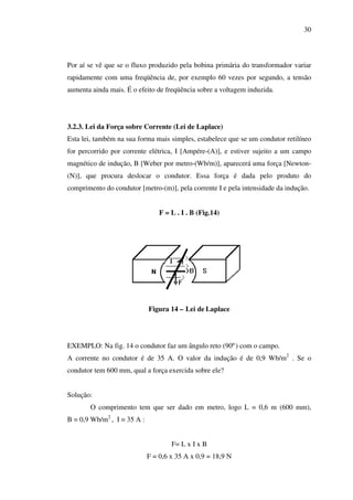 30

Por aí se vê que se o fluxo produzido pela bobina primária do transformador variar
rapidamente com uma freqüência de, por exemplo 60 vezes por segundo, a tensão
aumenta ainda mais. É o efeito de freqüência sobre a voltagem induzida.

3.2.3. Lei da Força sobre Corrente (Lei de Laplace)
Esta lei, também na sua forma mais simples, estabelece que se um condutor retilíneo
for percorrido por corrente elétrica, I [Ampére-(A)], e estiver sujeito a um campo
magnético de indução, B [Weber por metro-(Wb/m)], aparecerá uma força [Newton(N)], que procura deslocar o condutor. Essa força é dada pelo produto do
comprimento do condutor [metro-(m)], pela corrente I e pela intensidade da indução.
F = L . I . B (Fig.14)

Figura 14 – Lei de Laplace

EXEMPLO: Na fig. 14 o condutor faz um ângulo reto (90º) com o campo.
A corrente no condutor é de 35 A. O valor da indução é de 0,9 Wb/m2 . Se o
condutor tem 600 mm, qual a força exercida sobre ele?
Solução:
O comprimento tem que ser dado em metro, logo L = 0,6 m (600 mm),
B = 0,9 Wb/m2 , I = 35 A :
F= L x I x B
F = 0,6 x 35 A x 0,9 = 18,9 N

 