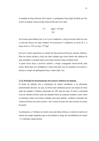 31

A unidade de força Newton (N) é igual a 1 quilograma força (kgf) dividido por 9,8.
Assim se desejar a força em kgf, basta dividir por esse valor.
F=

18,9 = 1,93 kgf
9,8

Se tivermos uma bobina com 2, ou 3 ou 4 condutores, a força exercida sobre ela seria
a soma das forças em cada condutor. Se tivéssemos 4 condutores ao invés de 1, a
força seria 4 x 1,93, ou seja, 7,72 kgf.
Essa lei é muito importante no cálculo da força desenvolvida por motores elétricos.
Para isso basta calcular a força em cada condutor que existe dentro das ranhuras de
uma armadura e somando todas essas forças teremos força resultante total.
A partir dessa força é possível calcular o torque (conjugado) desenvolvido pelo
motor. Basta para isso multiplicar a força total pelo raio da armadura (em metro) e
teremos o torque em quilograma força x metro (kgf x m).

3.2.4. Princípio de funcionamento dos motores trifásicos de indução
O motor de indução tem a construção de estator semelhante à do alternador
anteriormente descrito, ou seja, na forma mais elementar possui um núcleo de ferro
onde são alojados 3 bobinas deslocadas de 120º uma da outra. O rotor é construído
com um cilindro de ferro onde são alojadas barras de material condutor, como cobre
ou alumínio, todas essas barras soldadas num anel também condutor, formando um
sistema de barras em curto-circuito - daí o nome de motor de curto-circuito ou motor
de gaiola.
Ao alimentar as 3 bobinas do estator com uma linha trifásica, é criado no interior do
estator um campo magnético que se movimenta ao longo da circunferência do estator
- é o chamado campo girante.

 