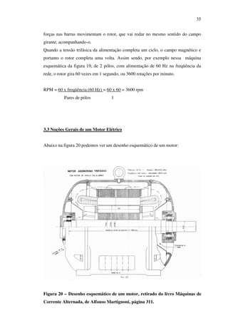 35
forças nas barras movimentam o rotor, que vai rodar no mesmo sentido do campo
girante, acompanhando-o.
Quando a tensão trifásica da alimentação completa um ciclo, o campo magnético e
portanto o rotor completa uma volta. Assim sendo, por exemplo nessa máquina
esquemática da figura 19, de 2 pólos, com alimentação de 60 Hz na freqüência da
rede, o rotor gira 60 vezes em 1 segundo, ou 3600 rotações por minuto.
RPM = 60 x freqüência (60 Hz) = 60 x 60 = 3600 rpm
Pares de pólos

1

3.3 Noções Gerais de um Motor Elétrico
Abaixo na figura 20 podemos ver um desenho esquemático de um motor:

Figura 20 – Desenho esquemático de um motor, retirado do livro Máquinas de
Corrente Alternada, de Alfonso Martignoni, página 311.

 