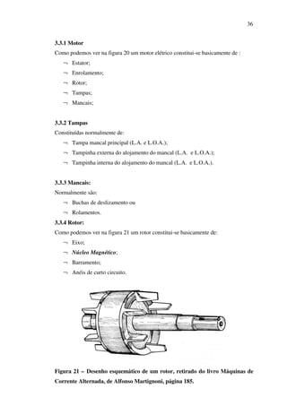 36
3.3.1 Motor
Como podemos ver na figura 20 um motor elétrico constitui-se basicamente de :
¬ Estator;
¬ Enrolamento;
¬ Rotor;
¬ Tampas;
¬ Mancais;
3.3.2 Tampas
Constituídas normalmente de:
¬ Tampa mancal principal (L.A. e L.O.A.);
¬ Tampinha externa do alojamento do mancal (L.A. e L.O.A.);
¬ Tampinha interna do alojamento do mancal (L.A. e L.O.A.).
3.3.3 Mancais:
Normalmente são:
¬ Buchas de deslizamento ou
¬ Rolamentos.
3.3.4 Rotor:
Como podemos ver na figura 21 um rotor constitui-se basicamente de:
¬ Eixo;
¬ Núcleo Magnético;
¬ Barramento;
¬ Anéis de curto circuito.

Figura 21 – Desenho esquemático de um rotor, retirado do livro Máquinas de
Corrente Alternada, de Alfonso Martignoni, página 185.

 