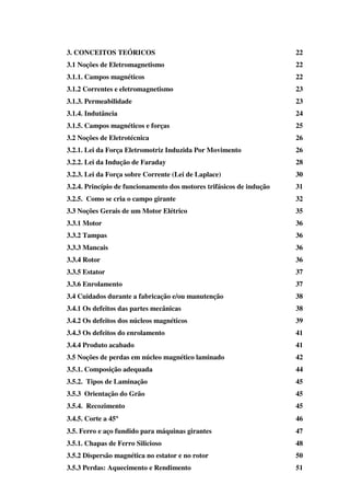 3. CONCEITOS TEÓRICOS

22

3.1 Noções de Eletromagnetismo

22

3.1.1. Campos magnéticos

22

3.1.2 Correntes e eletromagnetismo

23

3.1.3. Permeabilidade

23

3.1.4. Indutância

24

3.1.5. Campos magnéticos e forças

25

3.2 Noções de Eletrotécnica

26

3.2.1. Lei da Força Eletromotriz Induzida Por Movimento

26

3.2.2. Lei da Indução de Faraday

28

3.2.3. Lei da Força sobre Corrente (Lei de Laplace)

30

3.2.4. Princípio de funcionamento dos motores trifásicos de indução

31

3.2.5. Como se cria o campo girante

32

3.3 Noções Gerais de um Motor Elétrico

35

3.3.1 Motor

36

3.3.2 Tampas

36

3.3.3 Mancais

36

3.3.4 Rotor

36

3.3.5 Estator

37

3.3.6 Enrolamento

37

3.4 Cuidados durante a fabricação e/ou manutenção

38

3.4.1 Os defeitos das partes mecânicas

38

3.4.2 Os defeitos dos núcleos magnéticos

39

3.4.3 Os defeitos do enrolamento

41

3.4.4 Produto acabado

41

3.5 Noções de perdas em núcleo magnético laminado

42

3.5.1. Composição adequada

44

3.5.2. Tipos de Laminação

45

3.5.3 Orientação do Grão

45

3.5.4. Recozimento

45

3.4.5. Corte a 45°
°

46

3.5. Ferro e aço fundido para máquinas girantes

47

3.5.1. Chapas de Ferro Silicioso

48

3.5.2 Dispersão magnética no estator e no rotor

50

3.5.3 Perdas: Aquecimento e Rendimento

51

 