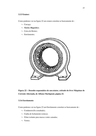 37
3.3.5 Estator:
Como podemos ver na figura 22 um estator constitui-se basicamente de :
¬ Carcaça;
¬ Núcleo Magnético;
¬ Caixa de Bornes;
¬ Enrolamento;

Figura 22 – Desenho esquemático de um estator, retirado do livro Máquinas de
Corrente Alternada, de Alfonso Martignoni, página 23.
3.3.6 Enrolamento
Como podemos ver na figura 23 um Enrolamento constitui-se basicamente de :
¬ Condutores(fio esmaltado);
¬ Cunha de fechamento (esteca);
¬ Filme isolante para massa e entre camadas;
¬ Verniz;

 