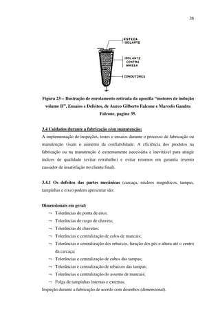 38

Figura 23 – Ilustração de enrolamento retirada da apostila “motores de indução
volume II”, Ensaios e Defeitos, de Aureo Gilberto Falcone e Marcelo Gandra
Falcone, pagina 35.
3.4 Cuidados durante a fabricação e/ou manutenção:
A implementação de inspeções, testes e ensaios durante o processo de fabricação ou
manutenção visam o aumento da confiabilidade. A eficiência dos produtos na
fabricação ou na manutenção é extremamente necessária e inevitável para atingir
índices de qualidade (evitar retrabalho) e evitar retornos em garantia (evento
causador de insatisfação no cliente final).
3.4.1 Os defeitos das partes mecânicas (carcaça, núcleos magnéticos, tampas,
tampinhas e eixo) podem apresentar são:
Dimensionais em geral:
¬ Tolerâncias de ponta de eixo;
¬ Tolerâncias de rasgo de chaveta;
¬ Tolerâncias de chavetas;
¬ Tolerâncias e centralização de colos de mancais;
¬ Tolerâncias e centralização dos rebaixos, furação dos pés e altura até o centro
da carcaça;
¬ Tolerâncias e centralização de cubos das tampas;
¬ Tolerâncias e centralização de rebaixos das tampas;
¬ Tolerâncias e centralização do assento de mancais;
¬ Folga de tampinhas internas e externas.
Inspeção durante a fabricação de acordo com desenhos (dimensional).

 