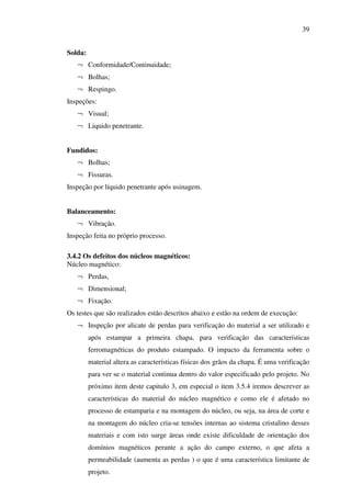 39
Solda:
¬ Conformidade/Continuidade;
¬ Bolhas;
¬ Respingo.
Inspeções:
¬ Visual;
¬ Liquido penetrante.
Fundidos:
¬ Bolhas;
¬ Fissuras.
Inspeção por líquido penetrante após usinagem.
Balanceamento:
¬ Vibração.
Inspeção feita no próprio processo.
3.4.2 Os defeitos dos núcleos magnéticos:
Núcleo magnético:
¬ Perdas,
¬ Dimensional;
¬ Fixação.
Os testes que são realizados estão descritos abaixo e estão na ordem de execução:
¬ Inspeção por alicate de perdas para verificação do material a ser utilizado e
após estampar a primeira chapa, para verificação das características
ferromagnéticas do produto estampado. O impacto da ferramenta sobre o
material altera as características físicas dos grãos da chapa. É uma verificação
para ver se o material continua dentro do valor especificado pelo projeto. No
próximo item deste capitulo 3, em especial o item 3.5.4 iremos descrever as
características do material do núcleo magnético e como ele é afetado no
processo de estamparia e na montagem do núcleo, ou seja, na área de corte e
na montagem do núcleo cria-se tensões internas ao sistema cristalino desses
materiais e com isto surge áreas onde existe dificuldade de orientação dos
domínios magnéticos perante a ação do campo externo, o que afeta a
permeabilidade (aumenta as perdas ) o que é uma característica limitante de
projeto.

 