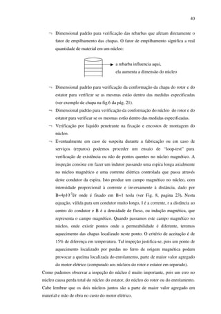40
¬ Dimensional padrão para verificação das rebarbas que afetam diretamente o
fator de empilhamento das chapas. O fator de empilhamento significa a real
quantidade de material em um núcleo:
a rebarba influencia aqui,
ela aumenta a dimensão do núcleo
¬ Dimensional padrão para verificação da conformação da chapa do rotor e do
estator para verificar se as mesmas estão dentro das medidas especificadas
(ver exemplo de chapa na fig.6 da pág. 21).
¬ Dimensional padrão para verificação da conformação do núcleo do rotor e do
estator para verificar se os mesmas estão dentro das medidas especificadas.
¬ Verificação por liquido penetrante na fixação e encostos de montagem do
núcleo.
¬ Eventualmente em caso de suspeita durante a fabricação ou em caso de
serviços (reparos) podemos proceder um ensaio de “ loop-test” para
verificação de existência ou não de pontos quentes no núcleo magnético. A
inspeção consiste em fazer um indutor passando uma espira longa axialmente
no núcleo magnético e uma corrente elétrica controlada que passa através
deste condutor da espira. Isto produz um campo magnético no núcleo, com
intensidade proporcional à corrente e inversamente à distância, dado por
B=4p10-7I/r onde é fixado em B=1 tesla (ver Fig. 8, pagina 23). Nesta
equação, válida para um condutor muito longo, I é a corrente, r a distância ao
centro do condutor e B é a densidade de fluxo, ou indução magnética, que
representa o campo magnético. Quando passamos este campo magnético no
núcleo, onde existir pontos onde a permeabilidade é diferente, teremos
aquecimento das chapas localizado neste ponto. O critério de aceitação é de
15% de diferença em temperatura. Tal inspeção justifica-se, pois um ponto de
aquecimento localizado por perdas no ferro de origem magnética podem
provocar a queima localizada do enrolamento, parte de maior valor agregado
do motor elétrico (comparado aos núcleos do rotor e estator em separado).
Como pudemos observar a inspeção do núcleo é muito importante, pois um erro no
núcleo causa perda total do núcleo do estator, do núcleo do rotor ou do enrolamento.
Cabe lembrar que os dois núcleos juntos são a parte de maior valor agregado em
material e mão de obra no custo do motor elétrico.

 