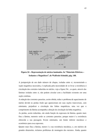 43

Figura 24 – Representação de núcleos laminados. In “Materiais Elétricos –
Isolantes e Magnéticos”, de Walfredo Schmidt, pág. 148.
A justaposição de um dado número de chapas, isoladas entre si, reconstruindo a
seção magnética necessária, é explicada pela necessidade de se levar a resistência á
circulação das correntes induzidas no núcleo, veja a figura 24c , as quais, através das
lâminas isoladas entre si, não podem circular com a facilidade existente em uma
seção contínua.
A redução das correntes parasitas, assim obtida, reduz o problema de aquecimento de
núcleo devido ás perdas Joule que apareceriam em suas seções transversais, sem
entretanto, prejudicar a circulação das linhas magnéticas, uma vez que o
comprimento da lâmina acompanha a direção de circulação da linha magnética.
As perdas, assim reduzidas, são ainda função da espessura da lâmina, quanto mais
fina a lâmina, menores serão as correntes parasitas, porque maior é a resistência
oferecida a sua passagem. Existe entretanto, um limite inferior mecânico e
econômico para essa espessura.
Quanto mais fina a lâmina, menor é a sua resistência mecânica, e, em núcleos de
grandes dimensões, teríamos problemas de montagem dos mesmos. Ainda, quanto

 