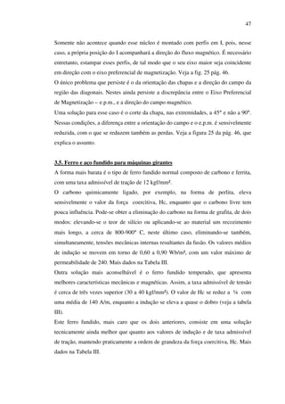 47
Somente não acontece quando esse núcleo é montado com perfis em I, pois, nesse
caso, a própria posição do I acompanhará a direção do fluxo magnético. É necessário
entretanto, estampar esses perfis, de tal modo que o seu eixo maior seja coincidente
em direção com o eixo preferencial de magnetização. Veja a fig. 25 pág. 46.
O único problema que persiste é o da orientação das chapas e a direção do campo da
região das diagonais. Nestes ainda persiste a discrepância entre o Eixo Preferencial
de Magnetização – e.p.m., e a direção do campo magnético.
Uma solução para esse caso é o corte da chapa, nas extremidades, a 45° e não a 90°.
Nessas condições, a diferença entre a orientação do campo e o e.p.m. é sensivelmente
reduzida, com o que se reduzem também as perdas. Veja a figura 25 da pág. 46, que
explica o assunto.
3.5. Ferro e aço fundido para máquinas girantes
A forma mais barata é o tipo de ferro fundido normal composto de carbono e ferrita,
com uma taxa admissível de tração de 12 kgf/mm².
O carbono quimicamente ligado, por exemplo, na forma de perlita, eleva
sensivelmente o valor da força coercitiva, Hc, enquanto que o carbono livre tem
pouca influência. Pode-se obter a eliminação do carbono na forma de grafita, de dois
modos: elevando-se o teor de silício ou aplicando-se ao material um recozimento
mais longo, a cerca de 800-900° C, neste último caso, eliminando-se também,
simultaneamente, tensões mecânicas internas resultantes da fusão. Os valores médios
de indução se movem em torno de 0,60 a 0,90 Wb/m², com um valor máximo de
permeabilidade de 240. Mais dados na Tabela III.
Outra solução mais aconselhável é o ferro fundido temperado, que apresenta
melhores características mecânicas e magnéticas. Assim, a taxa admissível de tensão
é cerca de três vezes superior (30 a 40 kgf/mm²). O valor de Hc se reduz a ¼ com
uma média de 140 A/m, enquanto a indução se eleva a quase o dobro (veja a tabela
III).
Este ferro fundido, mais caro que os dois anteriores, consiste em uma solução
tecnicamente ainda melhor que quanto aos valores de indução e de taxa admissível
de tração, mantendo praticamente a ordem de grandeza da força coercitiva, Hc. Mais
dados na Tabela III.

 