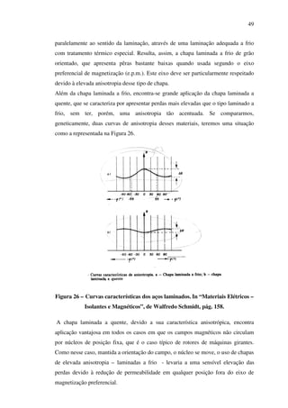 49
paralelamente ao sentido da laminação, através de uma laminação adequada a frio
com tratamento térmico especial. Resulta, assim, a chapa laminada a frio de grão
orientado, que apresenta pêras bastante baixas quando usada segundo o eixo
preferencial de magnetização (e.p.m.). Este eixo deve ser particularmente respeitado
devido à elevada anisotropia desse tipo de chapa.
Além da chapa laminada a frio, encontra-se grande aplicação da chapa laminada a
quente, que se caracteriza por apresentar perdas mais elevadas que o tipo laminado a
frio, sem ter, porém, uma anisotropia tão acentuada. Se compararmos,
geneticamente, duas curvas de anisotropia desses materiais, teremos uma situação
como a representada na Figura 26.

Figura 26 – Curvas características dos aços laminados. In “Materiais Elétricos –
Isolantes e Magnéticos”, de Walfredo Schmidt, pág. 158.
A chapa laminada a quente, devido a sua característica anisotrópica, encontra
aplicação vantajosa em todos os casos em que os campos magnéticos não circulam
por núcleos de posição fixa, que é o caso típico de rotores de máquinas girantes.
Como nesse caso, mantida a orientação do campo, o núcleo se move, o uso de chapas
de elevada anisotropia – laminadas a frio - levaria a uma sensível elevação das
perdas devido à redução de permeabilidade em qualquer posição fora do eixo de
magnetização preferencial.

 