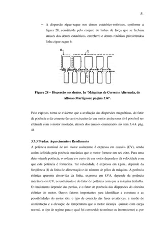 51
¬ A dispersão zigue-zague nos dentes estatórico-rotóricos, conforme a
figura 28, constituída pelo conjnto de linhas de força que se fecham
através dos dentes estatóricos, entreferro e dentes rotóricos percorrendoa
linha zigue-zague b.

Figura 28 – Dispersão nos dentes. In “Máquinas de Corrente Alternada, de
Alfonso Martignoni, página 234”.

Pelo exposto, torna-se evidente que a avaliação das dispersões magnéticas, do fator
de potência e da corrente de curto-circuito de um motor assíncrono só é possível ser
efetuada com o motor montado, através dos ensaios enumerados no item 3.4.4. pág.
41.
3.5.3 Perdas: Aquecimento e Rendimento
A potência nominal de um motor assíncrono é expressa em cavalos (CV), sendo
assim definida pela potência mecânica que o motor fornece em seu eixo. Para uma
determinada potência, o volume e o custo de um motor dependem da velocidade com
que esta potência é fornecida. Tal velocidade, é expressa em r.p.m., depende da
freqüência (f) da linha de alimentação e do número de pólos da máquina. A potência
elétrica aparente absorvida da linha, expressa em kVA, depende da potência
mecânica em CV, o rendimento e do fator de potência com que a máquina trabalha.
O rendimento depende das perdas, e o fator de potência das dispersões do circuito
elétrico do motor. Outros fatores importantes para identificar a estrutura e as
possibilidades do motor são: o tipo de conexão das fases estatóricas, a tensão de
alimentação e a elevação de temperatura que o motor alcança quando com carga
normal, o tipo de regime para o qual foi construído (contínuo ou intermitente) e, por

 
