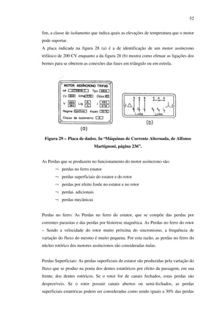 52
fim, a classe de isolamento que indica quais as elevações de temperatura que o motor
pode suportar.
A placa indicada na figura 28 (a) é a de identificação de um motor assíncrono
trifásico de 200 CV enquanto a da figura 28 (b) mostra como efetuar as ligações dos
bornes para se obterem as conexões das fases em triângulo ou em estrela.

Figura 29 – Placa de dados. In “Máquinas de Corrente Alternada, de Alfonso
Martignoni, página 236”.
As Perdas que se produzem no funcionamento do motor assíncrono são:
¬ perdas no ferro estator
¬ perdas superficiais do estator e do rotor
¬ perdas por efeito Joule no estator e no rotor
¬ perdas adicionais
¬ perdas mecânicas
Perdas no ferro: As Perdas no ferro do estator, que se compõe das perdas por
correntes parasitas e das perdas por histerese magnética. As Perdas no ferro do rotor
– Sendo a velocidade do rotor muito próxima do sincronismo, a frequência de
variação do fluxo do mesmo é muito pequena. Por esta razão, as perdas no ferro do
núcleo rotórico dos motores assíncronos são consideradas nulas.
Perdas Superficiais: As perdas superficiais do estator são produzidas pela variação do
fluxo que se produz na ponta dos dentes estatóricos por efeito da passagem, em sua
frente, dos dentes rotóricos. Se o rotor for de canais fechados, estas perdas são
desprezíveis. Se o rotor possuir canais abertos ou semi-fechados, as perdas
superficiais estatóricas podem ser consideradas como sendo iguais a 30% das perdas

 