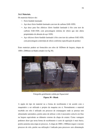 54
3.6.1 Materiais.
Os materiais básicos são:
¬ Ferro fundido laminado
¬ Aço doce (ferro fundido laminado com teor de carbono SAE-1020)
¬ Aço doce para fins elétricos (ferro fundido laminado à frio com teor de
carbono SAE-1020, com porcentagem mínima de silício que não altera
propriedades de abrasão do aço 1020)
¬ Aço silicioso (ferro fundido laminado à frio com teor de carbono SAE-1020,
com porcentagem controlada de silício conforme especificação de perdas)
Estes materiais podem ser fornecidos em rolos de 1020mm de largura, chapas de
1000 x 2000mm ou blank cortado (ver fig 30).

Fotografia gentilmente cedida por Equacional
Figura 30 – Blank
A opção do tipo de material ou a forma de recebimento é de acordo com o
maquinário a ser utilizado e projeto da maquina em si. Normalmente o material
recebido em rolo é utilizado em processo de estampagem onde as prensas tem
alimentador automático, porém antes de utilizar o rolo é necessário corta-lo em fitas
na largura equivalente ao diâmetro externo da chapa do estator. Como vantagem
podemos dizer que nesta forma de recebimento o custo de aquisição é mais baixo,
porém aumenta uma etapa no processo. A chapa de 2000 x 1000mm requer o mesmo
processo do rolo, porém sua utilização é indicada para processos sem alimentação

 