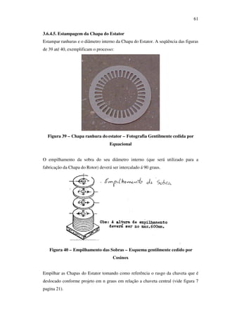 61
3.6.4.5. Estampagem da Chapa do Estator
Estampar ranhuras e o diâmetro interno da Chapa do Estator. A seqüência das figuras
de 39 até 40, exemplificam o processo:

Figura 39 – Chapa ranhura do estator – Fotografia Gentilmente cedida por
Equacional
O empilhamento da sobra do seu diâmetro interno (que será utilizado para a
fabricação da Chapa do Rotor) deverá ser intercalado á 90 graus.

Figura 40 – Empilhamento das Sobras – Esquema gentilmente cedido por
Cosinox
Empilhar as Chapas do Estator tomando como referência o rasgo da chaveta que é
deslocado conforme projeto em n graus em relação a chaveta central (vide figura 7
pagina 21).

 