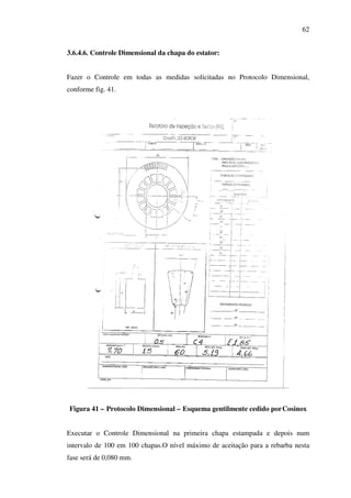 62
3.6.4.6. Controle Dimensional da chapa do estator:
Fazer o Controle em todas as medidas solicitadas no Protocolo Dimensional,
conforme fig. 41.

Figura 41 – Protocolo Dimensional – Esquema gentilmente cedido por Cosinox
Executar o Controle Dimensional na primeira chapa estampada e depois num
intervalo de 100 em 100 chapas.O nível máximo de aceitação para a rebarba nesta
fase será de 0,080 mm.

 