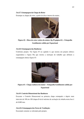 63
3.6.4.7. Estampagem da Chapa do Rotor
Estampar as chapas do rotor, a partir do disco interno do estator.

Figura 42 – Disco do rotor (sobra do estator, fig 39 página 61) – Fotografia
Gentilmente cedida por Equacional
3.6.4.8. Estampagem das Ranhuras
Conforme projeto. Ver figura 55 no capítulo 4, que mostra um projeto elétrico
esquemático e figura 56a que mostra a instrução de trabalho que definem a
estampagem abaixo figura 43:

Figura 43 – Chapa ranhura do estator – Fotografia Gentilmente cedida por
Equacional
3.6.4.9. Controle Dimensional das Ranhuras
Executar o Controle Dimensional na primeira chapa estampada e depois num
intervalo de 100 em 100 chapas.O nível máximo de aceitação de rebarba nesta fase é
de 0,080 mm.
3.6.4.10. Estampagem dos Furos de Ventilação:
Executado somente se solicitado pelo projeto.

 