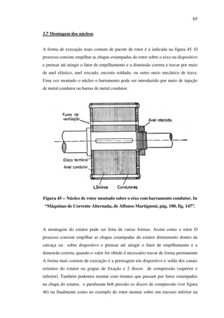 65
3.7 Montagem dos núcleos
A forma de execução mais comum de pacote de rotor é a indicada na figura 45. O
processo consiste empilhar as chapas estampadas do rotor sobre o eixo ou dispositivo
e prensar até atingir o fator de empilhamento e a dimensão correta e travar por meio
de anel elástico, anel roscado, encosto soldado, ou outro meio mecânico de trava.
Uma vez montado o núcleo o barramento pode ser introduzido por meio de injeção
de metal condutor ou barras de metal condutor.

Figura 45 – Núcleo de rotor montado sobre o eixo com barramento condutor. In
“Máquinas de Corrente Alternada, de Alfonso Martignoni, pág. 180, fig. 147”.

A montagem do estator pode ser feita de varias formas. Assim como o rotor O
processo consiste empilhar as chapas estampadas do estator diretamento dentro da
carcaça ou sobre dispositivo e prensar até atingir o fator de empilhamento e a
dimensão correta, quando o valor for obtido é necessário travar de forma permanente
A forma mais comum de execução é a prensagem em dispositivo e solda dos canais
externos do estator ou grapas de fixação e 2 discos de compressão (superior e
inferior). Também podemos montar com tirantes que passam por furos estampados
na chapa do estator, e parafusam bob pressão os discos de compressão (ver figura
46) ou finalmente como no exemplo do rotor montar sobre um encosto inferior na

 