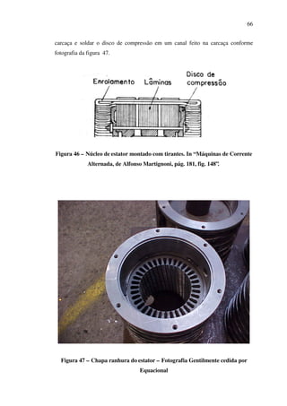66
carcaça e soldar o disco de compressão em um canal feito na carcaça conforme
fotografia da figura 47.

Figura 46 – Núcleo de estator montado com tirantes. In “Máquinas de Corrente
Alternada, de Alfonso Martignoni, pág. 181, fig. 148”.

Figura 47 – Chapa ranhura do estator – Fotografia Gentilmente cedida por
Equacional

 