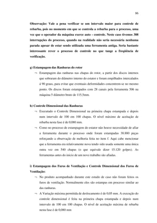 86
Observação: Vale a pena verificar se um intervalo maior para controle de
rebarba, pois no momento em que se controla a rebarba para o processo, uma
vez que o operador da máquina exerce auto - controle. Neste caso tivemos 388
interrupções do processo, quando na realidade não seria necessária nenhuma
parada apesar de estar sendo utilizada uma ferramenta antiga. Seria bastante
interessante rever o processo de controle no que tange a freqüência de
verificação.
g) Estampagem das Ranhuras do rotor
¬ Estampagem das ranhuras nas chapas do rotor, a partir dos discos internos
que sobraram do diâmetro interno do estator e foram empilhados intercalados
á 90 graus, para evitar que eventuais deformidades concentrem-se no mesmo
ponto. Os discos foram estampados com 28 canais pela ferramenta 506 na
máquina 5 diâmetro bruto de 115,5mm.
h) Controle Dimensional das Ranhuras
¬ Executado o Controle Dimensional na primeira chapa estampada e depois
num intervalo de 100 em 100 chapas. O nível máximo de aceitação de
rebarba nesta fase é de 0,080 mm.
¬ Como no processo de estampagem do estator não houve necessidade de afiar
a ferramenta durante o processo onde foram estampadas 38.880 peças
reforçando a observação de melhoria feita no item f. Aqui cabe mencionar
que a ferramenta era relativamente nova tendo sido usada somente uma única
outra vez em 540 chapas (o que equivale dizer 15.120 golpes). As
ferramentas antes do inicio de um novo trabalho são afiadas.
i) Estampagem dos Furos de Ventilação e Controle Dimensional dos Furos de
Ventilação:
¬ No produto acompanhado durante este estudo de caso não foram feitos os
furos de ventilação. Normalmente eles são estampas em processo similar ao
das ranhuras.
¬ A Variação máxima permitida de deslocamento é de 0,05 mm. A execução do
controle dimensional é feita na primeira chapa estampada e depois num
intervalo de 100 em 100 chapas. O nível de aceitação máxima de rebarba
nesta fase é de 0,080 mm

 