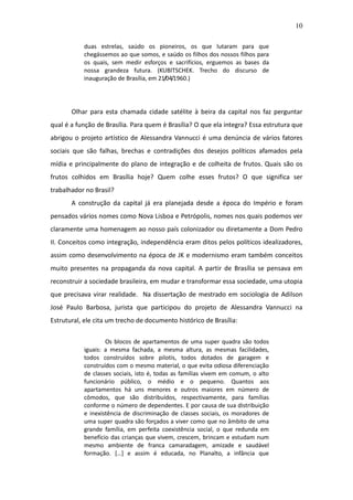 10

           duas estrelas, saúdo os pioneiros, os que lutaram para que
           chegássemos ao que somos, e saúdo os filhos dos nossos filhos para
           os quais, sem medir esforços e sacrifícios, erguemos as bases da
           nossa grandeza futura. (KUBITSCHEK. Trecho do discurso de
           inauguração de Brasília, em 21/04/1960.)




       Olhar para esta chamada cidade satélite à beira da capital nos faz perguntar
qual é a função de Brasília. Para quem é Brasília? O que ela integra? Essa estrutura que
abrigou o projeto artístico de Alessandra Vannucci é uma denúncia de vários fatores
sociais que são falhas, brechas e contradições dos desejos políticos afamados pela
mídia e principalmente do plano de integração e de colheita de frutos. Quais são os
frutos colhidos em Brasília hoje? Quem colhe esses frutos? O que significa ser
trabalhador no Brasil?
       A construção da capital já era planejada desde a época do Império e foram
pensados vários nomes como Nova Lisboa e Petrópolis, nomes nos quais podemos ver
claramente uma homenagem ao nosso país colonizador ou diretamente a Dom Pedro
II. Conceitos como integração, independência eram ditos pelos políticos idealizadores,
assim como desenvolvimento na época de JK e modernismo eram também conceitos
muito presentes na propaganda da nova capital. A partir de Brasília se pensava em
reconstruir a sociedade brasileira, em mudar e transformar essa sociedade, uma utopia
que precisava virar realidade. Na dissertação de mestrado em sociologia de Adilson
José Paulo Barbosa, jurista que participou do projeto de Alessandra Vannucci na
Estrutural, ele cita um trecho de documento histórico de Brasília:

                   Os blocos de apartamentos de uma super quadra são todos
           iguais: a mesma fachada, a mesma altura, as mesmas facilidades,
           todos construídos sobre pilotis, todos dotados de garagem e
           construídos com o mesmo material, o que evita odiosa diferenciação
           de classes sociais, isto é, todas as famílias vivem em comum, o alto
           funcionário público, o médio e o pequeno. Quantos aos
           apartamentos há uns menores e outros maiores em número de
           cômodos, que são distribuídos, respectivamente, para famílias
           conforme o número de dependentes. E por causa de sua distribuição
           e inexistência de discriminação de classes sociais, os moradores de
           uma super quadra são forçados a viver como que no âmbito de uma
           grande família, em perfeita coexistência social, o que redunda em
           benefício das crianças que vivem, crescem, brincam e estudam num
           mesmo ambiente de franca camaradagem, amizade e saudável
           formação. […] e assim é educada, no Planalto, a infância que
 