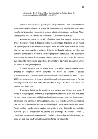 11

           construirá o Brasil de amanhã, já que Brasília é o glorioso berço de
           uma nova civilização. (BARBOSA, 1963: 65-81)




       Construir mais um Estado que abrigaria a Capital Federal e nela investir todos os
ímpetos de desenvolvimento e utopia da sociedade é não pensar diretamente em
transformar a sociedade no que ela já tem que são os outros estados brasileiros. Ali em
um novo solo, teria um simbolismo de mudança? Uma ilha transformada?
       Voltamos ao nome do projeto bRazILHA. Uma ilha utópica construída por
braços brasileiros vindos de todas as partes. A possibilidade de Brasília ser um futuro
de esperança para esses trabalhadores significa que em cada parte do Brasil a odiosa
diferença de classes existia e bastante. Andando por Brasília podemos perceber que
são raros os nascidos lá. A cidade é habitada por pessoas de todas as partes que vieram
em busca de um sonho. A estrutura de moradia, pensada em sua construção, sabemos
que não existe, nem mesmo os políticos, trabalhadores do Palácio da Alvorada vivem
no âmbito de uma grande família.
       A cidade foi construída em quatro anos (1956-1960), e como Brasília outros
projetos de integração foram realizados. Na década de setenta a estrada
Transamazônica foi construída pelo presidente militar Emílio Garrastazu Médici (1969-
1974) no intuito também de integrar o Brasil à Amazônia. Essa estrada nasce na Paraíba
até chegar ao estado do Pará onde entra pelo Acre e chega à fronteira com o Peru, sem
mostrar uma divisa final.
       O jargão da época era dar uma terra sem homens para homens sem terras. O
marco da inauguração da estrada não foi pela pedra fundamental e sim pela derrubada
de uma grande castanheira, até hoje conhecida vulgarmente como pau do presidente.
Observa-se uma política de construções imediatas e de invasão, uma transamazônica
realizada por colonizadores do sul e nordeste do país com a mesma esperança de um
futuro melhor. Evasão sobre evasão, promessas e uma destruição nas relações
humanas que se estabelecem no abismo das diferenças de recursos sociais. O
colonizador europeu se torna colonizador brasileiro. Dentro do grande território corre-
se de um lado para o outro, invadindo, conquistando e progredindo.
 