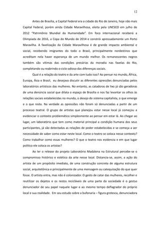 12

       Antes de Brasília, a Capital Federal era a cidade do Rio de Janeiro, hoje não mais
Capital Federal, porém ainda Cidade Maravilhosa, eleita pela UNESCO em julho de
2012 “Patrimônio Mundial da Humanidade”. Em foco internacional receberá a
Olimpíada de 2016, a Copa do Mundo de 2014 e constrói apressadamente um Porto
Maravilha. A favelização da Cidade Maravilhosa é de grande impacto ambiental e
social, recebendo imigrantes do todo o Brasil, principalmente nordestinos que
acreditam nela haver esperança de um mundo melhor. Os remanescentes negros
também são vítimas das condições precárias da moradia nas favelas do Rio,
completando ou reabrindo o ciclo odioso das diferenças sociais.
       Qual é a relação do teatro e da arte com tudo isso? Ao pensar no mundo, África,
Europa, Ásia e Brasil, eu desejava discutir as diferentes opressões denunciadas pelos
laboratórios artísticos das mulheres. No entanto, as catadoras de lixo já são geradoras
de uma denúncia social que dilata o espaço de Brasília e nos faz levantar os olhos às
relações sociais estabelecidas no mundo, o desejo do sistema capitalista, o que emerge
e o que resta. Na verdade as opressões não foram só denunciadas a partir de um
processo teatral. O grupo de artistas que planejou estar nesse local já começou a
evidenciar o contexto problemático simplesmente ao pensar em estar lá. Ao chegar ao
lugar, um laboratório que tem como material principal a condição humana dos seus
participantes, já são detectadas as relações de poder estabelecidas e se começa a ver
necessidade de saber como estar neste local. Como o teatro se coloca nesse contexto?
Como trabalhar como essas mulheres? O que o teatro nos evidencia e em que lugar
político ele coloca os artistas?
       Ao ler o release do projeto Laboratório Madalena na Estrutural percebe-se o
compromisso histórico e estético da arte nesse local. Distancia-se, assim, a ação do
artista de um propósito imediato, de uma construção concreta de alguma estrutura
social, arquitetônica e principalmente de uma mensagem ou catequização do que quer
fosse. O artista entra, mas não é colonizador. O gesto de catar das mulheres, recolher e
reutilizar os dejetos e os restos recicláveis de uma parte da sociedade é o gestus
denunciador de seu papel naquele lugar e ao mesmo tempo deflagrador do próprio
local e sua realidade. Em seu estudo sobre a bufonaria – figura grotesca, denunciadora
 