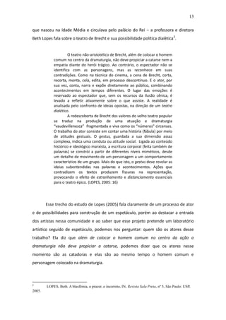 13

que nasceu na Idade Média e circulava pelo palácio do Rei – a professora e diretora
Beth Lopes fala sobre o teatro de Brecht e sua possibilidade política dialética 2.


                     O teatro não-aristotélico de Brecht, além de colocar o homem
            comum no centro da dramaturgia, não deve propiciar a catarse nem a
            empatia diante do herói trágico. Ao contrário, o espectador não se
            identifica com as personagens, mas as reconhece em suas
            contradições. Como na técnica do cinema, a cena de Brecht, corta,
            recorta, monta, cola, edita, em processo descontínuo. E o ator, por
            sua vez, conta, narra e expõe diretamente ao público, combinando
            acontecimentos em tempos diferentes. O lugar das emoções é
            reservado ao espectador que, sem os recursos da ilusão cênica, é
            levado a refletir ativamente sobre o que assiste. A realidade é
            analisada pelo confronto de ideias opostas, na direção de um teatro
            dialético.
                     A redescoberta de Brecht dos valores do velho teatro popular
            se traduz na produção de uma atuação e dramaturgia
            “vaudevillenesca” fragmentada e viva como os “números” circenses.
            O trabalho do ator consiste em contar uma história (fábula) por meio
            de atitudes gestuais. O gestus, guardada a sua dimensão assaz
            complexa, indica uma conduta ou atitude social. Ligada ao conteúdo
            histórico e ideológico marxista, a escritura corporal (feita também de
            palavras) se constrói a partir de diferentes níveis miméticos, desde
            um detalhe de movimento de um personagem a um comportamento
            característico de um grupo. Mais do que isto, o gestus deve revelar as
            ideias subentendidas nas palavras e acontecimentos. Ações que
            contradizem os textos produzem fissuras na representação,
            provocando o efeito de estranhamento e distanciamento essenciais
            para o teatro épico. (LOPES, 2005: 16)




        Esse trecho do estudo de Lopes (2005) fala claramente de um processo de ator
e de possibilidades para construção de um espetáculo, porém ao destacar a entrada
dos artistas nessa comunidade e ao saber que esse projeto pretende um laboratório
artístico seguido de espetáculo, podemos nos perguntar: quem são os atores desse
trabalho? Ela diz que além de colocar o homem comum no centro da ação a
dramaturgia não deve propiciar a catarse, podemos dizer que os atores nesse
momento são as catadoras e elas são ao mesmo tempo o homem comum e
personagem colocado na dramaturgia.



2
        LOPES, Beth. A blasfêmia, o prazer, o incorreto, IN, Revista Sala Preta, nº 5, São Paulo: USP,
2005.
 